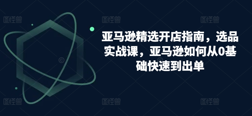 亚马逊精选开店指南，选品实战课，亚马逊如何从0基础快速到出单九峰网创-分享创业资讯-最新网络创业项目-分享最新赚钱项目九峰网创