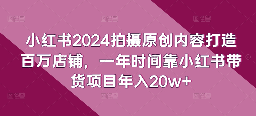 小红书2024拍摄原创内容打造百万店铺，一年时间靠小红书带货项目年入20w+九峰网创-分享创业资讯-最新网络创业项目-分享最新赚钱项目九峰网创