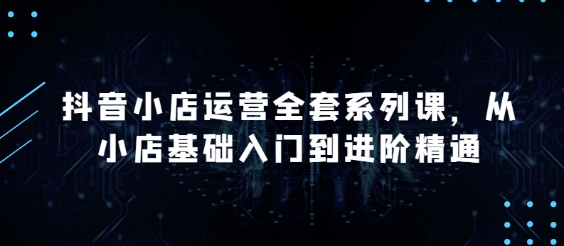抖音小店运营全套系列课，全新升级，从小店基础入门到进阶精通，系统掌握月销百万小店的核心秘密九峰网创-分享创业资讯-最新网络创业项目-分享最新赚钱项目九峰网创