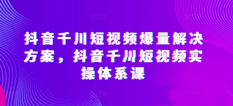 抖音千川短视频爆量解决方案，抖音千川短视频实操体系课九峰网创-分享创业资讯-最新网络创业项目-分享最新赚钱项目九峰网创