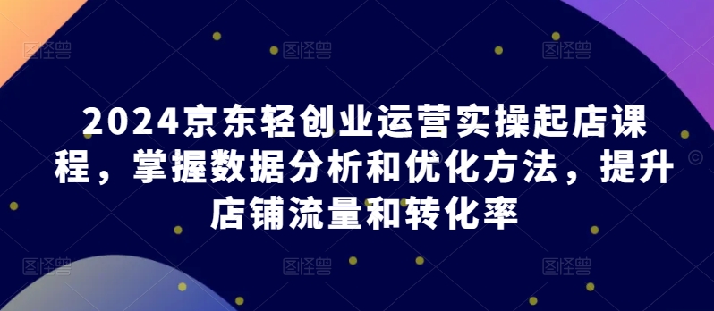 2024京东轻创业运营实操起店课程，掌握数据分析和优化方法，提升店铺流量和转化率九峰网创-分享创业资讯-最新网络创业项目-分享最新赚钱项目九峰网创
