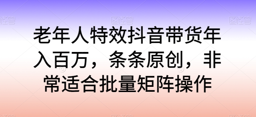 老年人特效抖音带货年入百万，条条原创，非常适合批量矩阵操作九峰网创-分享创业资讯-最新网络创业项目-分享最新赚钱项目九峰网创