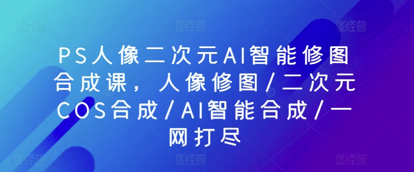 PS人像二次元AI智能修图合成课，人像修图/二次元COS合成/AI智能合成/一网打尽九峰网创-分享创业资讯-最新网络创业项目-分享最新赚钱项目九峰网创