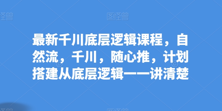 最新千川底层逻辑课程，自然流，千川，随心推，计划搭建从底层逻辑一一讲清楚九峰网创-分享创业资讯-最新网络创业项目-分享最新赚钱项目九峰网创