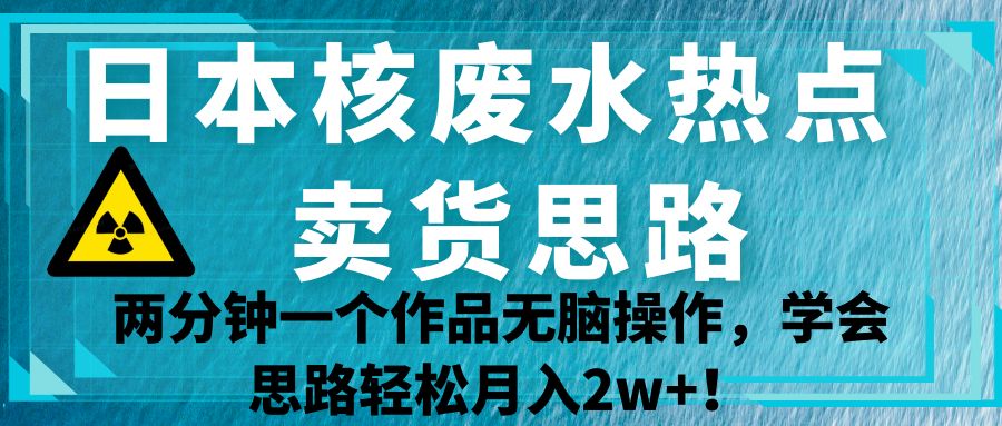 日本核废水热点卖货思路，两分钟一个作品无脑操作，学会思路轻松月入2w+！九峰网创-分享创业资讯-最新网络创业项目-分享最新赚钱项目九峰网创