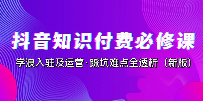 抖音·知识付费·必修课，学浪入驻及运营·踩坑难点全透析（2023新版）九峰网创-分享创业资讯-最新网络创业项目-分享最新赚钱项目九峰网创