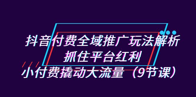 抖音付费全域推广玩法解析：抓住平台红利，小付费撬动大流量（9节课）九峰网创-分享创业资讯-最新网络创业项目-分享最新赚钱项目九峰网创