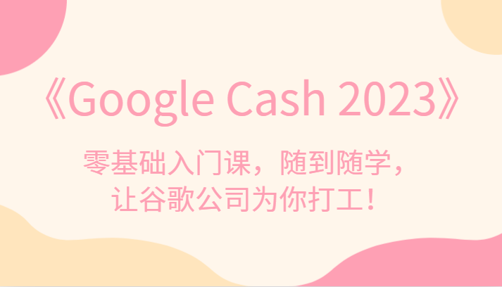 《Google Cash 2023》零基础入门课，随到随学，让谷歌公司为你打工！九峰网创-分享创业资讯-最新网络创业项目-分享最新赚钱项目九峰网创