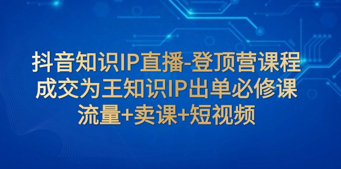 抖音知识IP直播-登顶营课程：成交为王知识IP出单必修课 流量+卖课+短视频九峰网创-分享创业资讯-最新网络创业项目-分享最新赚钱项目九峰网创