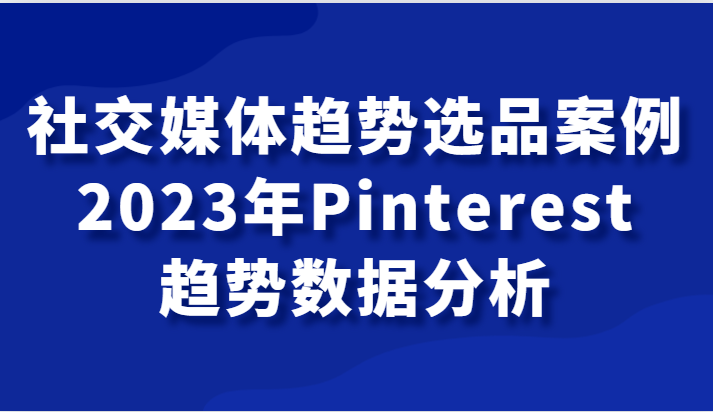 社交媒体趋势选品案例，2023年Pinterest趋势数据分析课九峰网创-分享创业资讯-最新网络创业项目-分享最新赚钱项目九峰网创