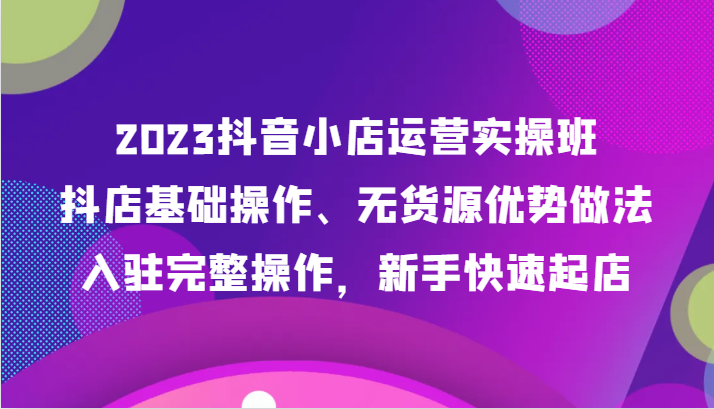 2023抖音小店运营实操班，抖店基础操作、无货源优势做法，入驻完整操作，新手快速起店九峰网创-分享创业资讯-最新网络创业项目-分享最新赚钱项目九峰网创