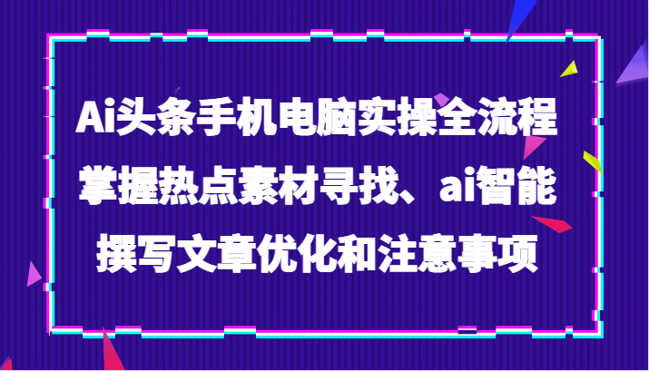 Ai头条手机电脑实操全流程，掌握热点素材寻找、ai智能撰写文章优化和注意事项九峰网创-分享创业资讯-最新网络创业项目-分享最新赚钱项目九峰网创