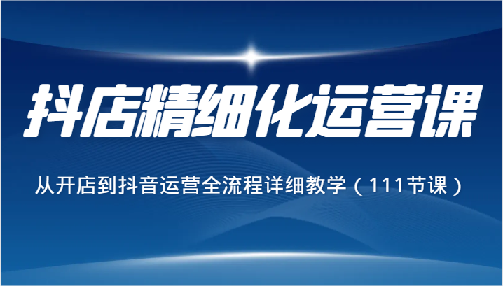 抖店精细化运营课，从开店到抖音运营全流程详细教学（111节课）九峰网创-分享创业资讯-最新网络创业项目-分享最新赚钱项目九峰网创