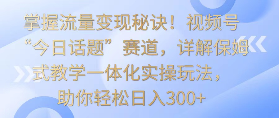 掌握流量变现秘诀！视频号“今日话题”赛道，详解保姆式教学一体化实操玩法，日入300+九峰网创-分享创业资讯-最新网络创业项目-分享最新赚钱项目九峰网创
