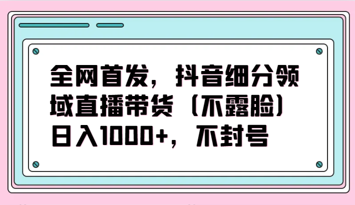 全网首发，抖音细分领域直播带货（不露脸）项目，日入1000+，不封号九峰网创-分享创业资讯-最新网络创业项目-分享最新赚钱项目九峰网创