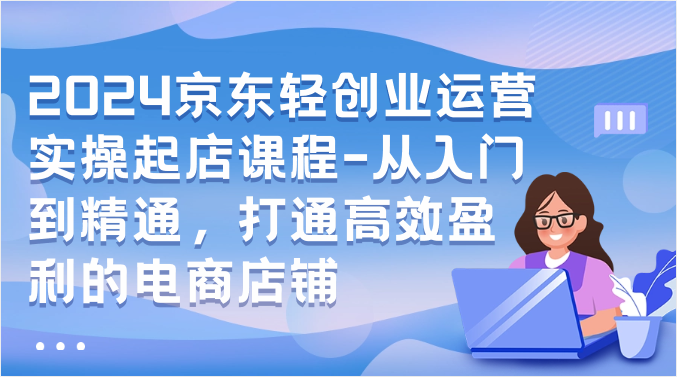2024京东轻创业运营实操起店课程-从入门到精通，打通高效盈利的电商店铺九峰网创-分享创业资讯-最新网络创业项目-分享最新赚钱项目九峰网创