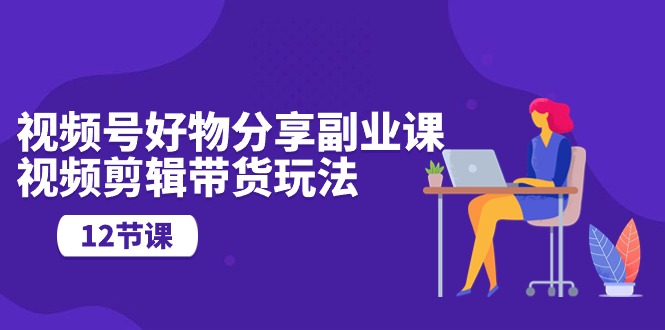视频号好物分享副业课，视频剪辑带货玩法（12节课）九峰网创-分享创业资讯-最新网络创业项目-分享最新赚钱项目九峰网创