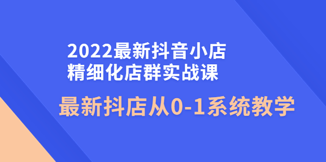 （4153期）2022最新抖音小店精细化店群实战课，最新抖店从0-1系统教学九峰网创-分享创业资讯-最新网络创业项目-分享最新赚钱项目九峰网创