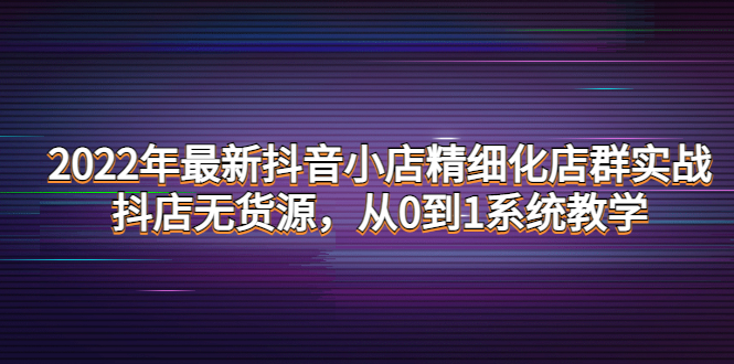 （4117期）2022年最新抖音小店精细化店群实战，抖店无货源，从0到1系统教学九峰网创-分享创业资讯-最新网络创业项目-分享最新赚钱项目九峰网创