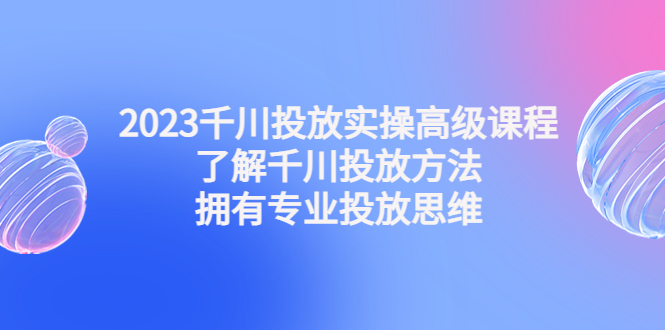 （4667期）2023千川投放实操高级课程：了解千川投放方法，拥有专业投放思维九峰网创-分享创业资讯-最新网络创业项目-分享最新赚钱项目九峰网创