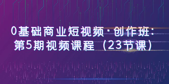（6128期）0基础商业短视频·创作班：第5期视频课程（23节课）九峰网创-分享创业资讯-最新网络创业项目-分享最新赚钱项目九峰网创