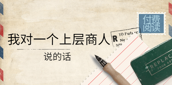 （4071期）某公众号付费阅读：我对一个上层商人说的话（价值500元付费文章）九峰网创-分享创业资讯-最新网络创业项目-分享最新赚钱项目九峰网创