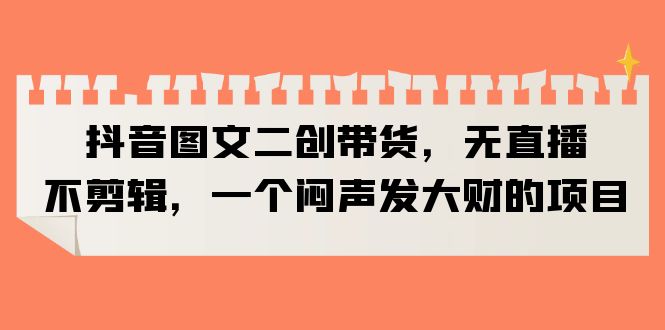 （6274期）抖音图文二创带货，无直播，不剪辑，一个闷声发大财的项目九峰网创-分享创业资讯-最新网络创业项目-分享最新赚钱项目九峰网创