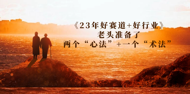 （7177期）某收费文章《23年好赛道+好行业》老头准备了两个“心法”+一个“术法”九峰网创-分享创业资讯-最新网络创业项目-分享最新赚钱项目九峰网创