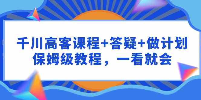 （9664期）千川 高客课程+答疑+做计划，保姆级教程，一看就会九峰网创-分享创业资讯-最新网络创业项目-分享最新赚钱项目九峰网创