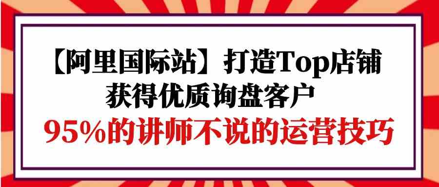 （9976期）【阿里国际站】打造Top店铺-获得优质询盘客户，95%的讲师不说的运营技巧九峰网创-分享创业资讯-最新网络创业项目-分享最新赚钱项目九峰网创