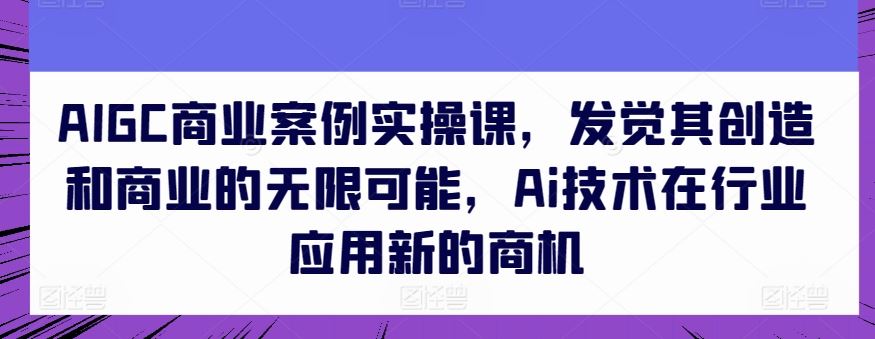 AIGC商业案例实操课，发觉其创造和商业的无限可能，Ai技术在行业应用新的商机九峰网创-分享创业资讯-最新网络创业项目-分享最新赚钱项目九峰网创