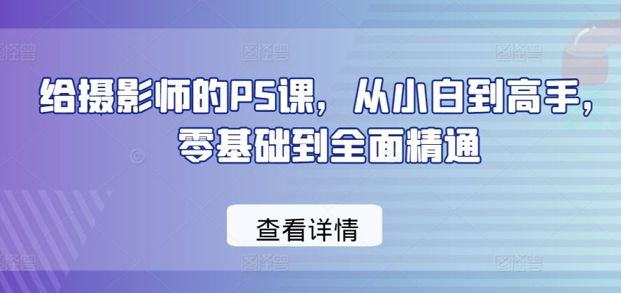 给摄影师的PS课，从小白到高手，零基础到全面精通九峰网创-分享创业资讯-最新网络创业项目-分享最新赚钱项目九峰网创