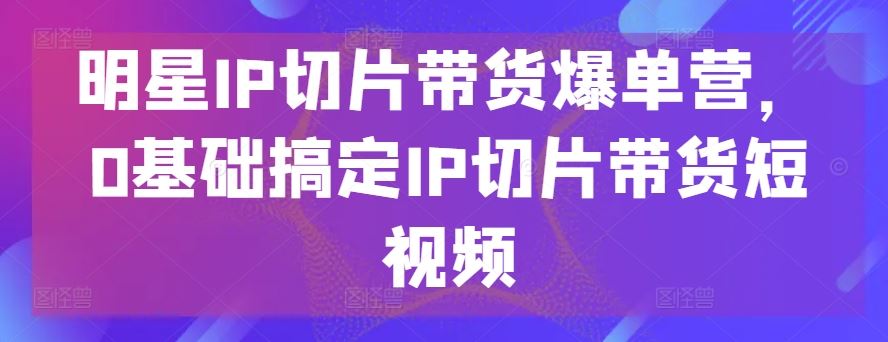 明星IP切片带货爆单营，0基础搞定IP切片带货短视频九峰网创-分享创业资讯-最新网络创业项目-分享最新赚钱项目九峰网创
