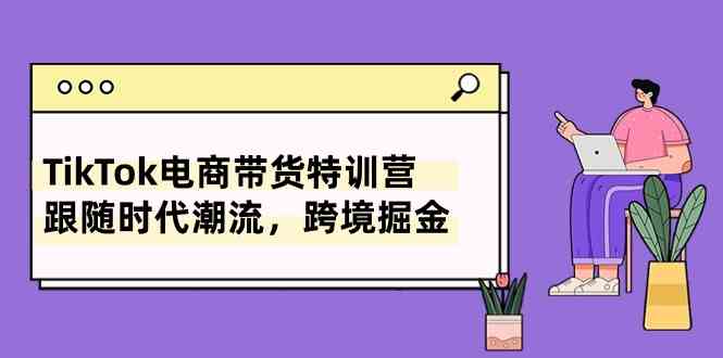 TikTok电商带货特训营，跟随时代潮流，跨境掘金（8节课）九峰网创-分享创业资讯-最新网络创业项目-分享最新赚钱项目九峰网创