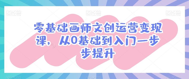 零基础画师文创运营变现课，从0基础到入门一步步提升九峰网创-分享创业资讯-最新网络创业项目-分享最新赚钱项目九峰网创