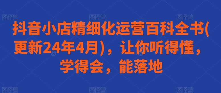 抖音小店精细化运营百科全书(更新24年4月)，让你听得懂，学得会，能落地九峰网创-分享创业资讯-最新网络创业项目-分享最新赚钱项目九峰网创