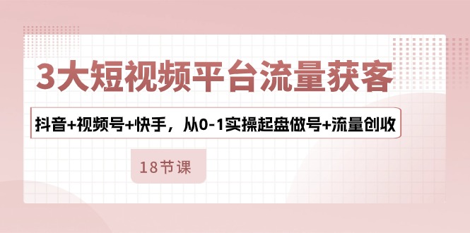 3大短视频平台流量获客，抖音+视频号+快手，从0-1实操起盘做号+流量创收九峰网创-分享创业资讯-最新网络创业项目-分享最新赚钱项目九峰网创