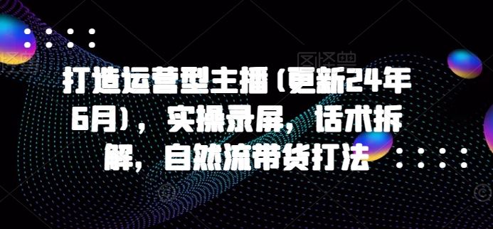 打造运营型主播(更新24年6月)，实操录屏，话术拆解，自然流带货打法九峰网创-分享创业资讯-最新网络创业项目-分享最新赚钱项目九峰网创