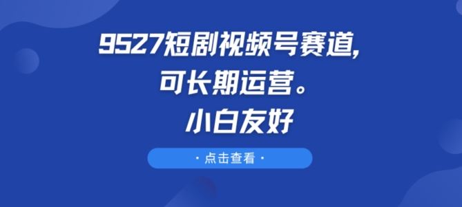 9527短剧视频号赛道，可长期运营，小白友好【揭秘】九峰网创-分享创业资讯-最新网络创业项目-分享最新赚钱项目九峰网创