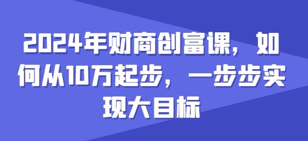 2024年财商创富课，如何从10w起步，一步步实现大目标九峰网创-分享创业资讯-最新网络创业项目-分享最新赚钱项目九峰网创