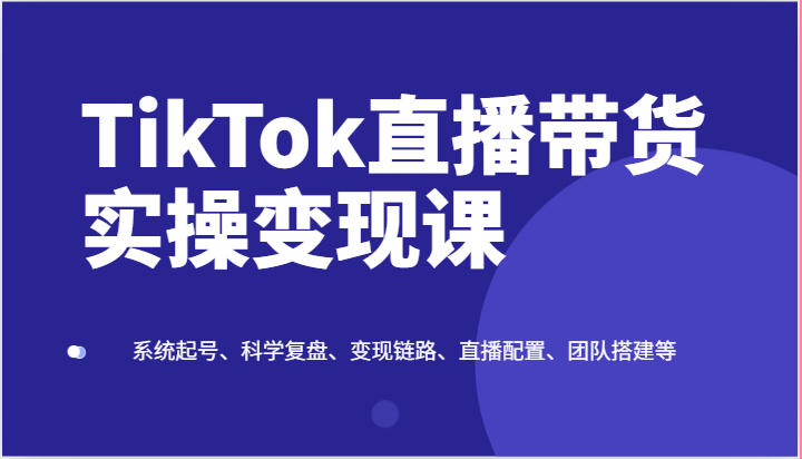 TikTok直播带货实操变现课：系统起号、科学复盘、变现链路、直播配置、团队搭建等九峰网创-分享创业资讯-最新网络创业项目-分享最新赚钱项目九峰网创