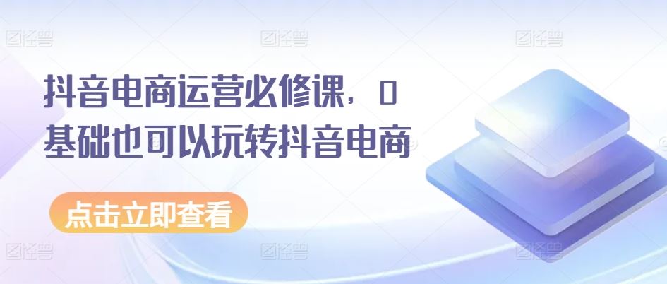 抖音电商运营必修课，0基础也可以玩转抖音电商九峰网创-分享创业资讯-最新网络创业项目-分享最新赚钱项目九峰网创