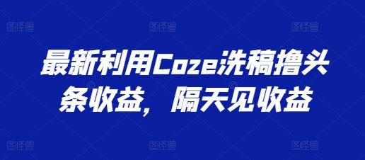 最新利用Coze洗稿撸头条收益，隔天见收益【揭秘】九峰网创-分享创业资讯-最新网络创业项目-分享最新赚钱项目九峰网创