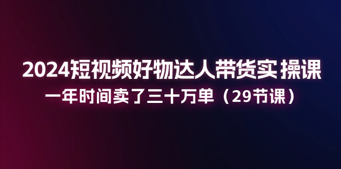 2024短视频好物达人带货实操课：一年时间卖了三十万单（29节课）九峰网创-分享创业资讯-最新网络创业项目-分享最新赚钱项目九峰网创