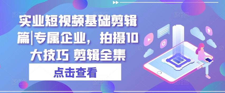 实业短视频基础剪辑篇|专属企业，拍摄10大技巧 剪辑全集九峰网创-分享创业资讯-最新网络创业项目-分享最新赚钱项目九峰网创
