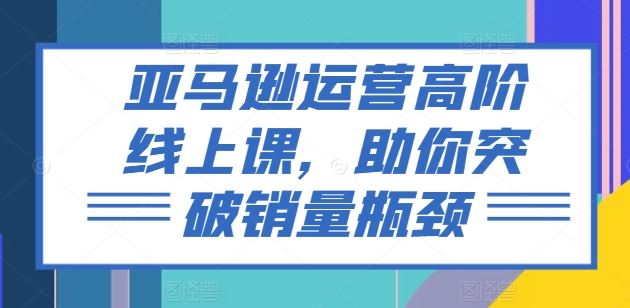 亚马逊运营高阶线上课，助你突破销量瓶颈九峰网创-分享创业资讯-最新网络创业项目-分享最新赚钱项目九峰网创